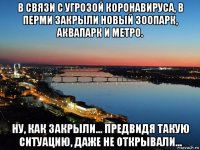в связи с угрозой коронавируса, в перми закрыли новый зоопарк, аквапарк и метро. ну, как закрыли... предвидя такую ситуацию, даже не открывали...