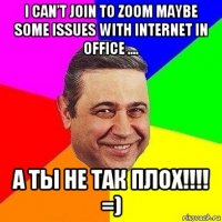 i can’t join to zoom maybe some issues with internet in office .... а ты не так плох!!!! =)
