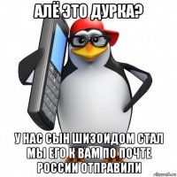 алё это дурка? у нас сын шизоидом стал мы его к вам по почте россии отправили