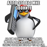 алло это вы мне звоните да вам звоним но... ваша жена умерла в аварий к сожелению не спасти звоните всорую что ли бля