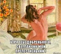  утра тебе добренького, светланчик мой прелестненький !