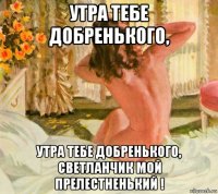 утра тебе добренького, утра тебе добренького, светланчик мой прелестненький !