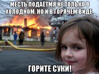 месть подаётмя не только в холодном, но и в горячем виде. горите суки!