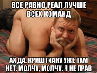 все равно реал лучше всех команд ах да, криштиану уже там нет. молчу, молчу. я не прав