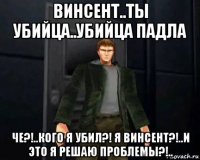 винсент..ты убийца..убийца падла че?!..кого я убил?! я винсент?!..и это я решаю проблемы?!..