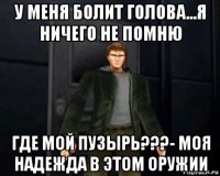 у меня болит голова...я ничего не помню где мой пузырь???- моя надежда в этом оружии