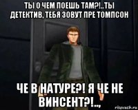 ты о чем поешь там?!..ты детектив, тебя зовут пре томпсон че в натуре?! я че не винсент?!..,