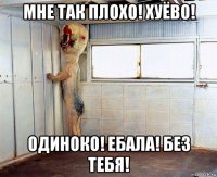 мне так плохо! хуёво! одиноко! ебала! без тебя!