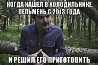 когда нашел в холодильнике пельмень с 2013 года и решил его приготовить