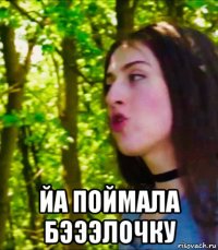  йа поймала бэээлочку