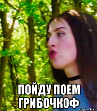  пойду поем грибочкоф