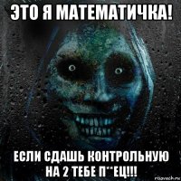 это я математичка! если сдашь контрольную на 2 тебе п**ец!!!