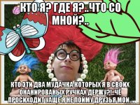 кто я? где я?..что со мной?.. кто эти два мудачка которых я в своих онанированых ручках держу?!..чё просиходит уаще я не пойму друзья мои..
