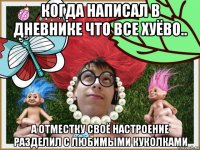 когда написал в дневнике что все хуёво.. а отместку своё настроение разделил с любимыми куколками