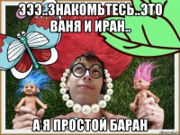 эээ..знакомьтесь..это ваня и иран.. а я простой баран