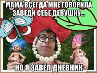 мама всегда мне говорила заведи себе девушку... но я завёл дневник
