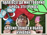 папа всегда мне говорил брось эту ерунду бросил ерунду и обнял куколок
