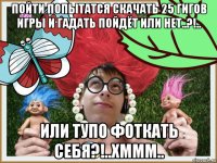 пойти попытатся скачать 25 гигов игры и гадать пойдёт или нет..?!.. или тупо фоткать себя?!..хммм..