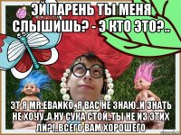 эй парень ты меня слышишь? - э кто это?.. эт я mr.ebanko, я вас не знаю..и знать не хочу..а ну сука стой..ты не из этих ли?!..всего вам хорошего