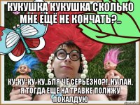 кукушка кукушка сколько мне ещё не кончать?.. ку-ку-ку-ку..бля чё серьёзно?!..ну лан, я тогда ещё на травке полижу покалдую