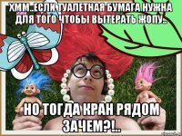хмм..если туалетная бумага нужна для того чтобы вытерать жопу.. но тогда кран рядом зачем?!..