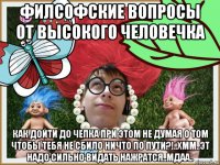 филсофские вопросы от высокого человечка как дойти до чепка при этом не думая о том чтобы тебя не сбило ничто по пути?!..хмм..эт надо сильно видать нажратся..мдаа..
