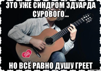 это уже синдром эдуарда сурового... но всё равно душу греет