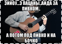 эййоу...э пацаны..айда за пивком.. а потом под пивко и на бочко