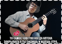  то самое чувство когда аптека закрылась а ты сидишь и ждёшь утра..