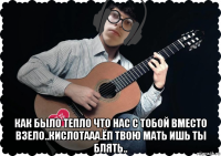  как было тепло что нас с тобой вместо взело..кислотааа.ёп твою мать ишь ты блять..