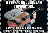 а сейчас на сцене вам сдрочит..ой.. споёт некий свч..он же высокий человек..прикройте лучше свои лица..