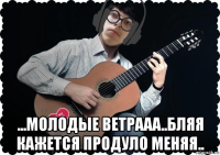  ...молодые ветрааа..бляя кажется продуло меняя..