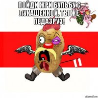 пойди жри бульбу с лукашенкой, ты же педазруз! 