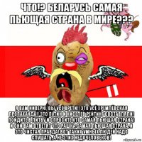 что!? беларусь самая пьющая страна в мире??? я вам ниверю, вы усё врёти!! это усё хремлёвская пропаханда!! это путин и киселёв рейтинг составляли! пойдите в литву и спросите кто самая пьющая страна! и они вам ответят что рашка самая пьющая страна, и это чистая правда! вот таких умных людей надо слушать, а не этих недочеловеков!