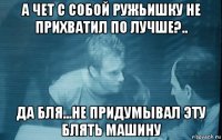 а чет с собой ружьишку не прихватил по лучше?.. да бля...не придумывал эту блять машину