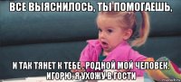 все выяснилось, ты помогаешь, и так тянет к тебе , родной мой человек. игорю. я ухожу в гости