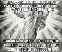 люди - результат биологического развития свиней, обезьян и кроликов. мутация вида млекопитающих раньше было много видов людей. выжил только те, которые сейчас живут. последние 60000 лет.