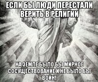 если бы люди перестали верить в религии на земле было бы мирное сосуществование и не было бы войн!
