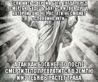 если жить с верой в бога, тогда перед смертью будешь бояться и твоя душа, которой тоже нет, кстати, не сможет спокойно уйти а так как бога нет, то после смерти тело превратится в землю и из тебя вырастет трава