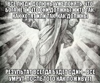 все люди долюны уже понять, что бога нет и что они должны жить так, как хотят или так, как должны результат всегда будет один - все умрут, после того как поживут!