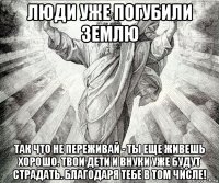 люди уже погубили землю так что не переживай - ты еще живешь хорошо. твои дети и внуки уже будут страдать. благодаря тебе в том числе!