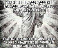 мир менять не надо. надо жить как надо и думать только о себе. каждый так и живет планета тогда умрет и все умрут вместе с ней и всем будет хорошо. потому что у мертвых плохо не бывает