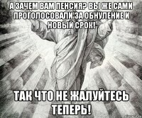 а зачем вам пенсия? вы же сами проголосовали за обнуление и новый срок! так что не жалуйтесь теперь!