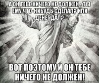 а он тебе ничего не должен - ты ему что-нибудь сделал? или денег дал? вот поэтому и он тебе ничего не должен!