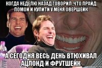 когда неделю назад говорил ,что прайд помои и купити у меня овершейк а сегодня весь день втюхивал ацлонд и фрутшейк