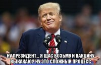  ну президент... я щас возьму и вакцину выкакаю? ну это сложный процесс