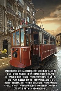  меняются моды, меняются стили, проходит все то что может пройти меняются марки автомобилей и лишь трамваю от нас не уйти... ты утром ждешь его ты утром ждешь его с нетерпеньем... ты ночью видишь трамвайные сны... эпоха трамавайного поколенья - колеса стучат в ритме новой волны...