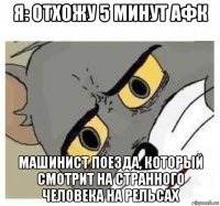 я: отхожу 5 минут афк машинист поезда, который смотрит на странного человека на рельсах