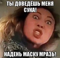 ты доведёшь меня сука! надень маску мразь!