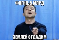 фигня, 5 млрд землей отдадим